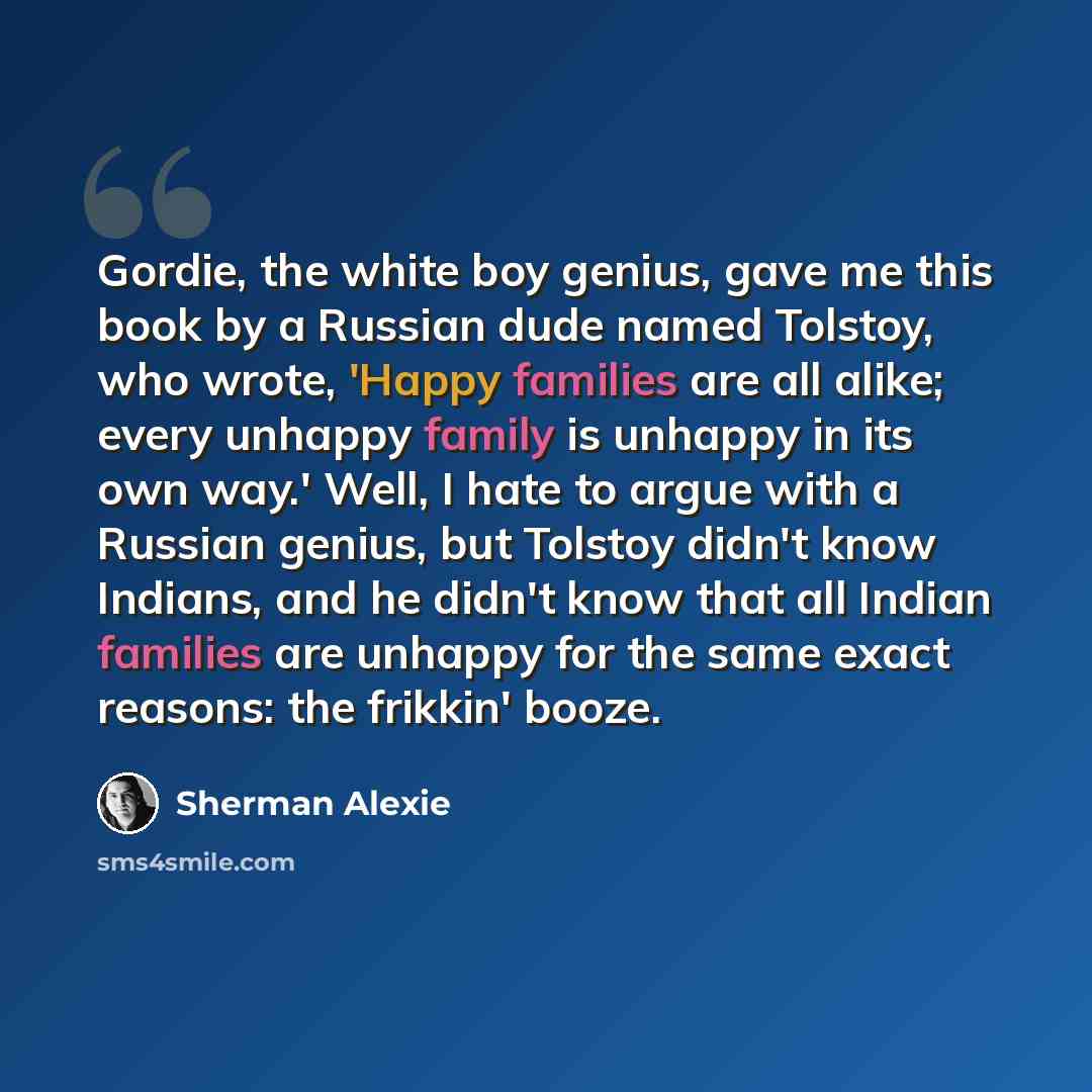 “Gordie, the white boy genius, gave me this book by a Russian dude named Tolstoy, who wrote, 'Happy families are all alike; every unhappy family is unhappy in its own way.' Well, I hate to argue with a Russian genius, but Tolstoy didn't know Indians, and he didn't know that all Indian families are…” quote by Sherman Alexie