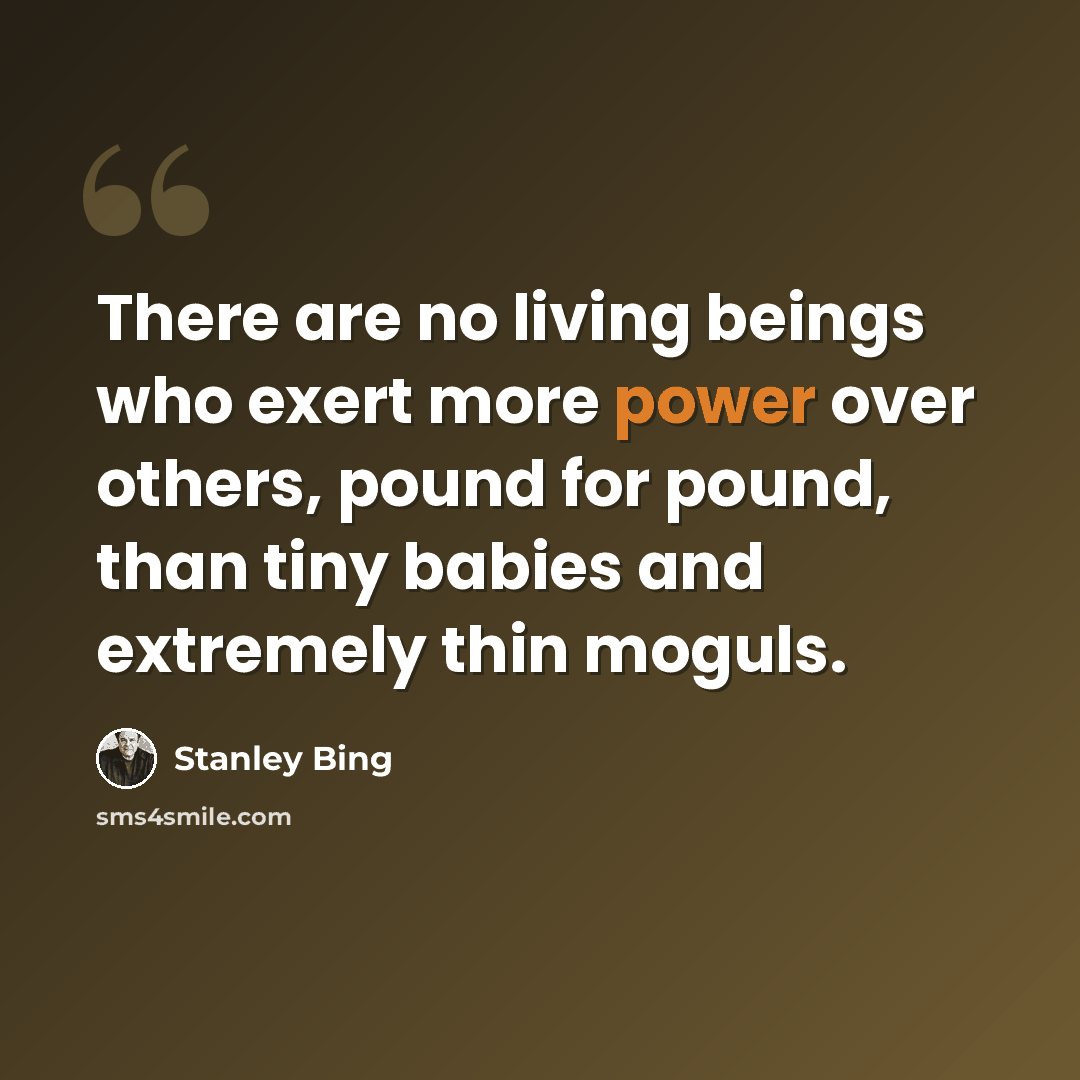 “There are no living beings who exert more power over others, pound for pound, than tiny babies and extremely thin moguls.” quote by Stanley Bing