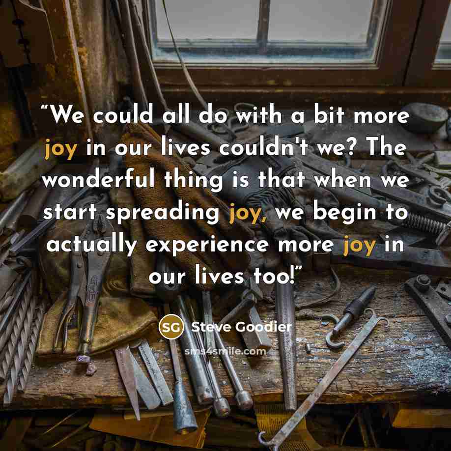 “We could all do with a bit more joy in our lives couldn't we? The wonderful thing is that when we start spreading joy, we begin to actually experience more joy in our lives too!” quote by Steve Goodier