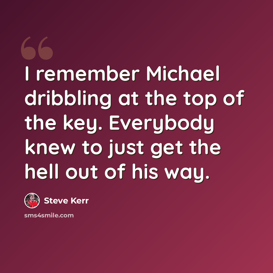 “I remember Michael dribbling at the top of the key. Everybody knew to just get the hell out of his way.” quote by Steve Kerr