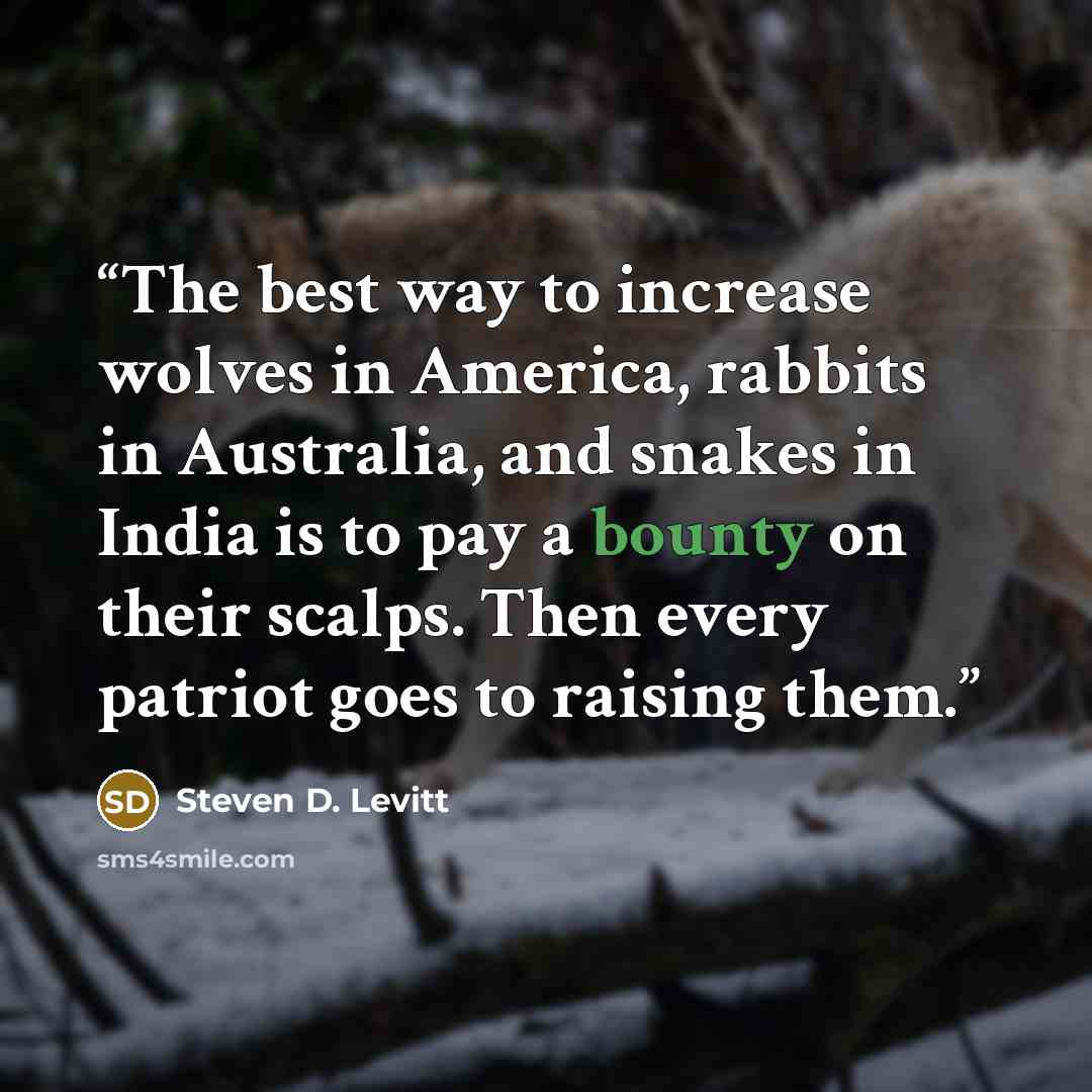 “The best way to increase wolves in America, rabbits in Australia, and snakes in India is to pay a bounty on their scalps. Then every patriot goes to raising them.” quote by Steven D. Levitt