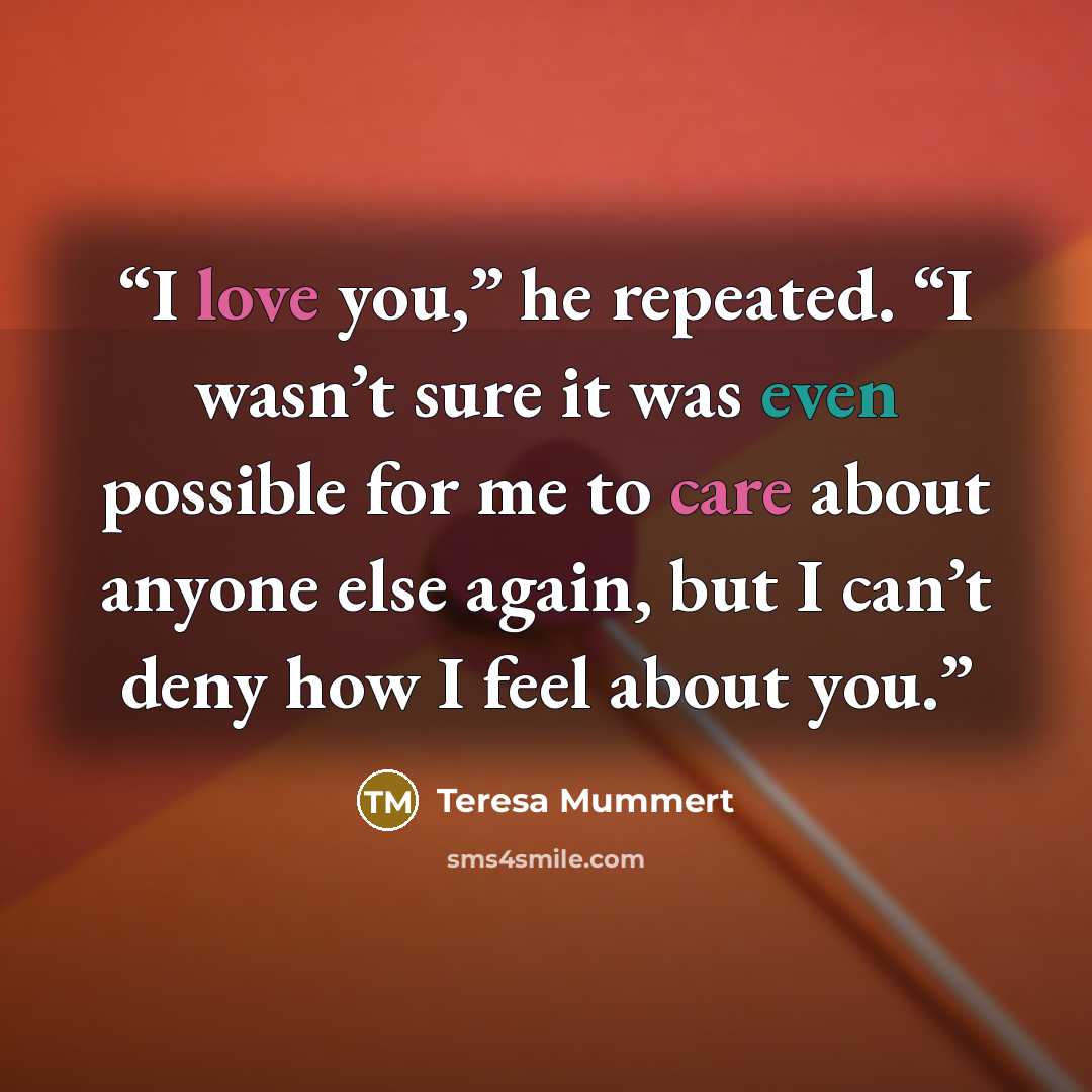 “I love you,” he repeated. “I wasn’t sure it was even possible for me to care about anyone else again, but I can’t deny how I feel about you.” quote by Teresa Mummert