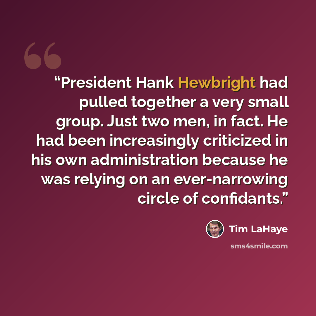 “President Hank Hewbright had pulled together a very small group. Just two men, in fact. He had been increasingly criticized in his own administration because he was relying on an ever-narrowing circle of confidants.” quote by Tim LaHaye