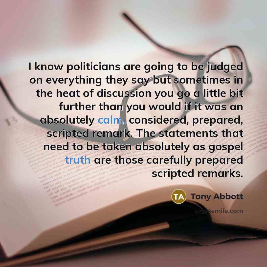 “I know politicians are going to be judged on everything they say but sometimes in the heat of discussion you go a little bit further than you would if it was an absolutely calm, considered, prepared, scripted remark. The statements that need to be taken absolutely as gospel truth are those…” quote by Tony Abbott