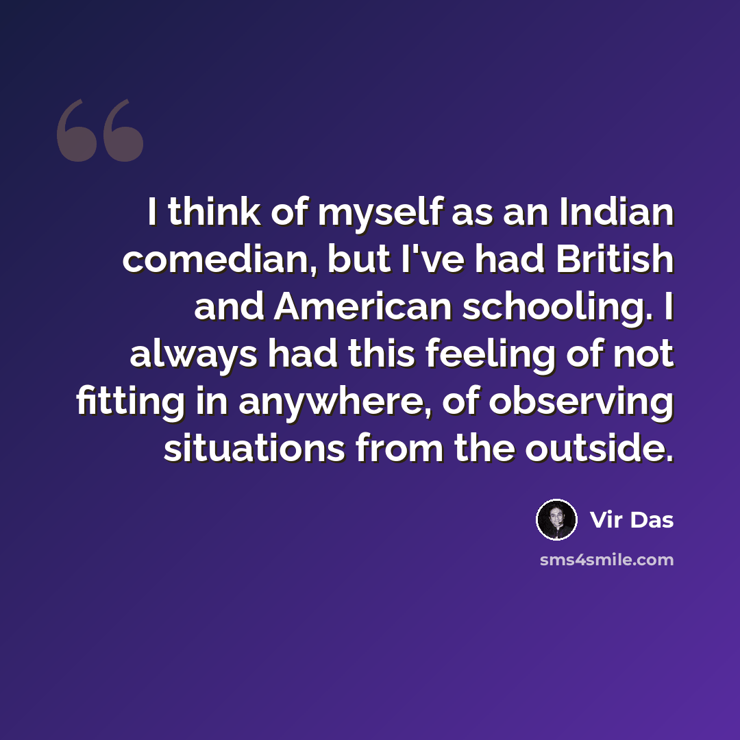 “I think of myself as an Indian comedian, but I've had British and American schooling. I always had this feeling of not fitting in anywhere, of observing situations from the outside.” quote by Vir Das