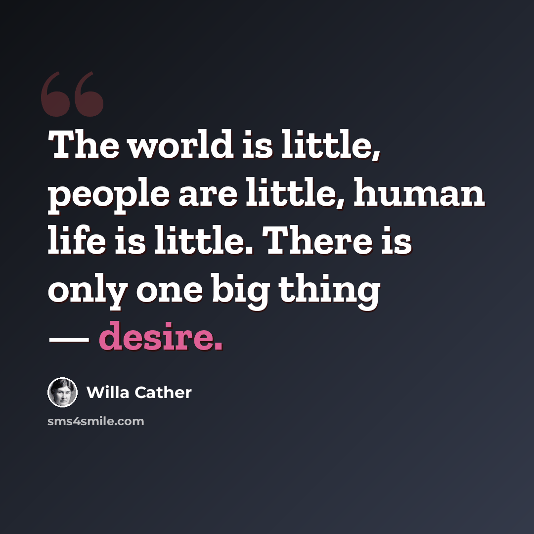 “The world is little, people are little, human life is little. There is only one big thing — desire.” quote by Willa Cather