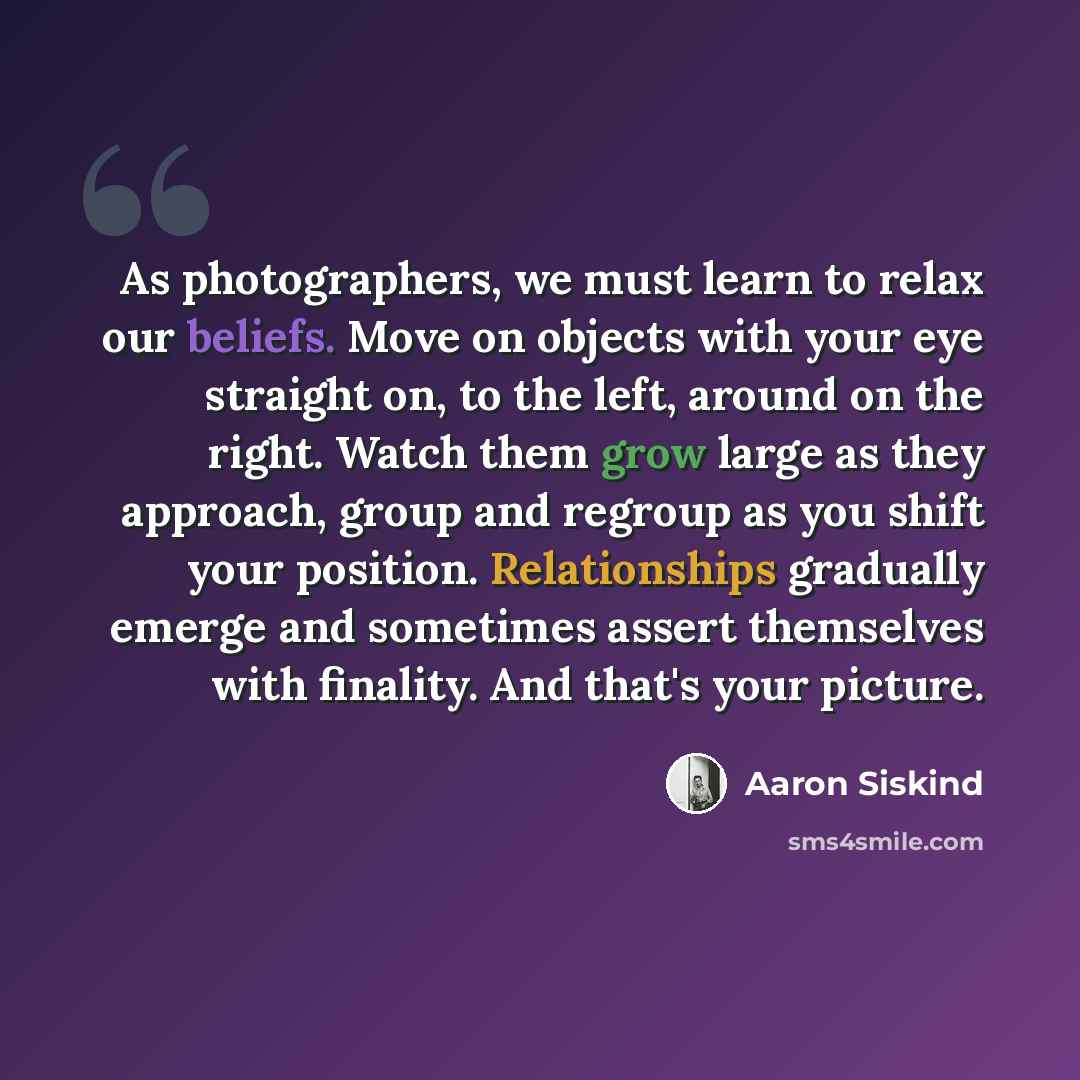 “As photographers, we must learn to relax our beliefs. Move on objects with your eye straight on, to the left, around on the right. Watch them grow large as they approach, group and regroup as you shift your position. Relationships gradually emerge and sometimes assert themselves with finality. And…” quote by Aaron Siskind