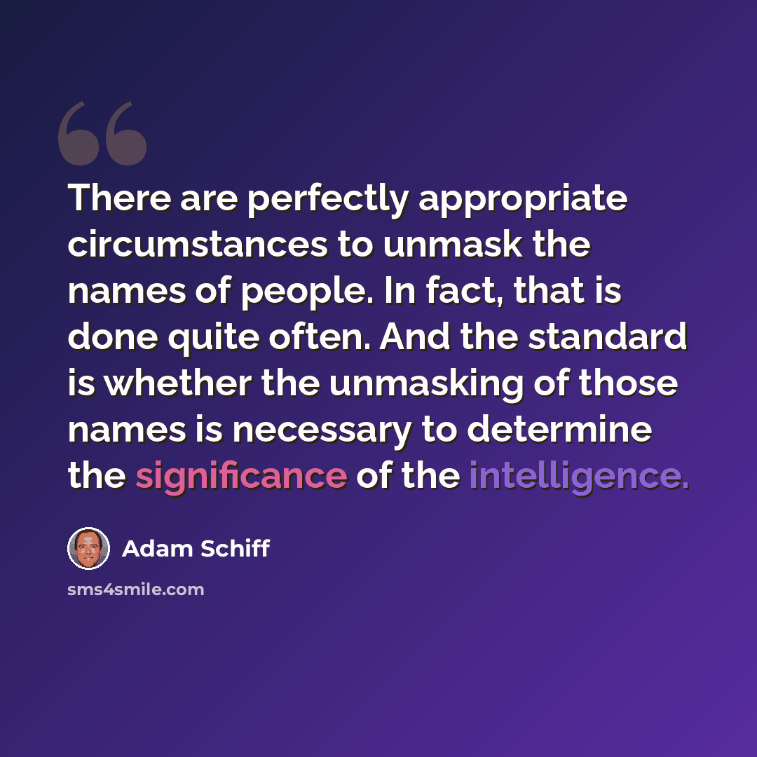 “There are perfectly appropriate circumstances to unmask the names of people. In fact, that is done quite often. And the standard is whether the unmasking of those names is necessary to determine the significance of the intelligence.” quote by Adam Schiff