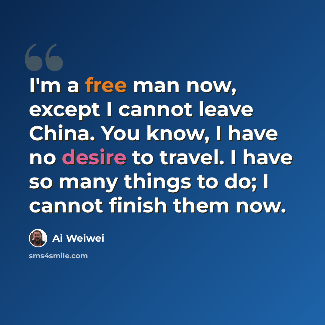 “I'm a free man now, except I cannot leave China. You know, I have no desire to travel. I have so many things to do; I cannot finish them now.” quote by Ai Weiwei