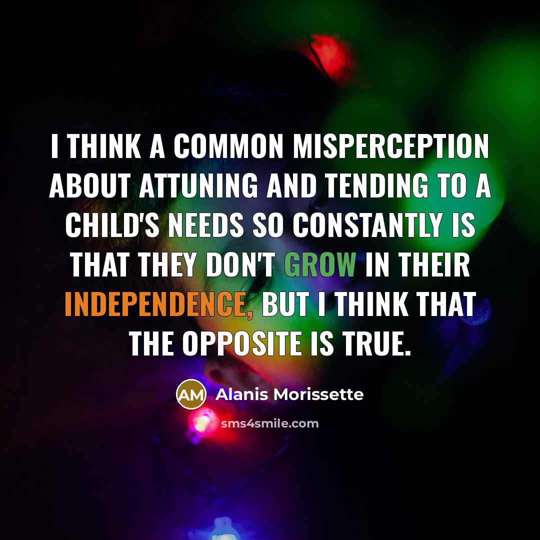 “I think a common misperception about attuning and tending to a child's needs so constantly is that they don't grow in their independence, but I think that the opposite is true.” quote by Alanis Morissette