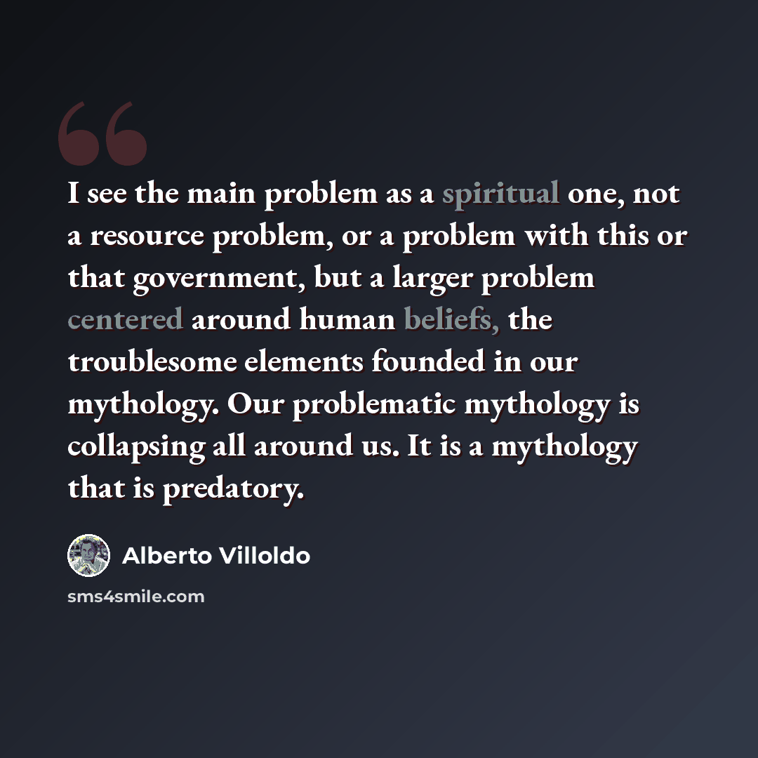 “I see the main problem as a spiritual one, not a resource problem, or a problem with this or that government, but a larger problem centered around human beliefs, the troublesome elements founded in our mythology. Our problematic mythology is collapsing all around us. It is a mythology that is…” quote by Alberto Villoldo