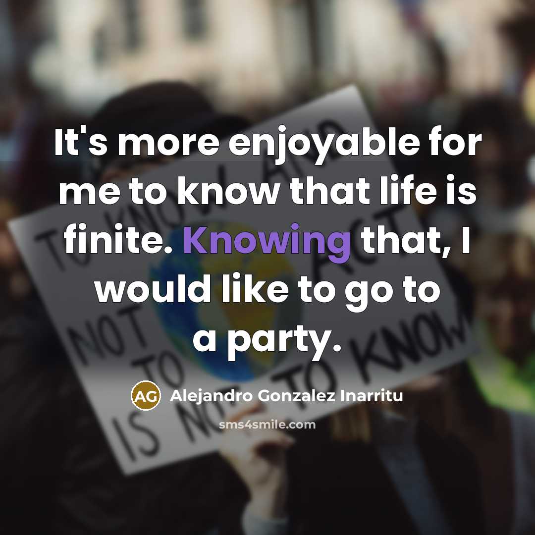 “It's more enjoyable for me to know that life is finite. Knowing that, I would like to go to a party.” quote by Alejandro Gonzalez Inarritu