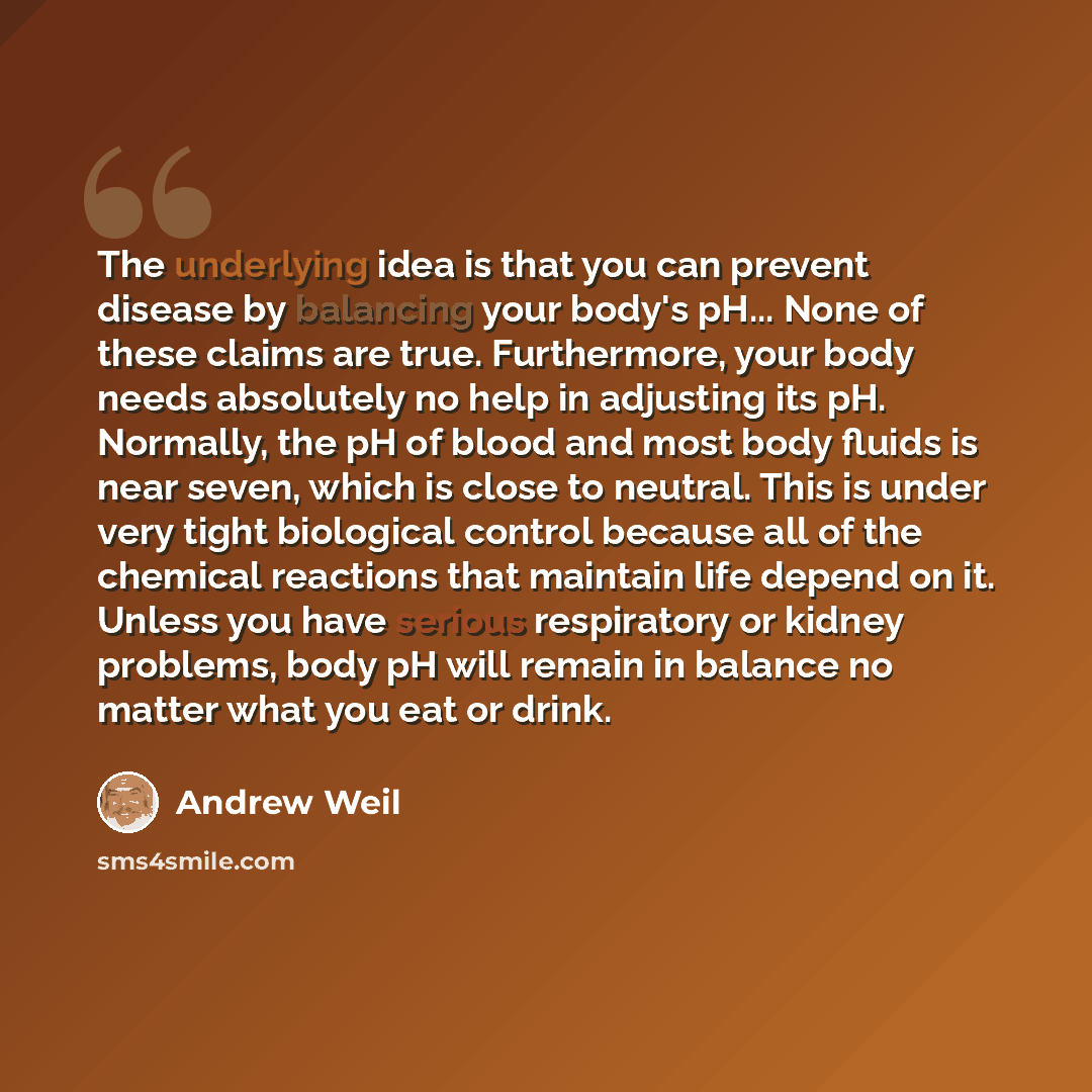 “The underlying idea is that you can prevent disease by balancing your body's pH... None of these claims are true. Furthermore, your body needs absolutely no help in adjusting its pH. Normally, the pH of blood and most body fluids is near seven, which is close to neutral. This is under very tight…” quote by Andrew Weil