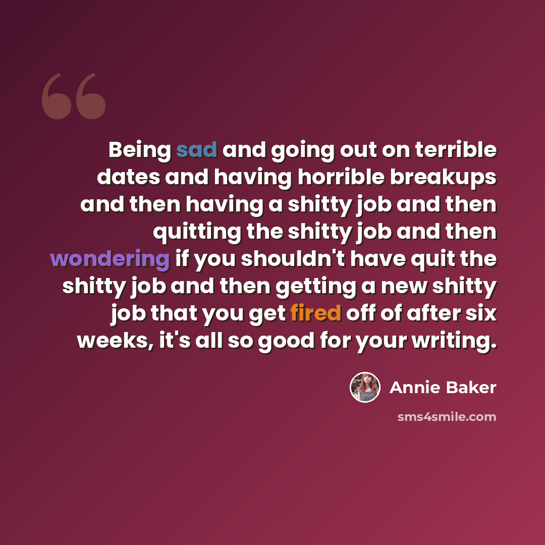 “Being sad and going out on terrible dates and having horrible breakups and then having a shitty job and then quitting the shitty job and then wondering if you shouldn't have quit the shitty job and then getting a new shitty job that you get fired off of after six weeks, it's all so good for your…” quote by Annie Baker