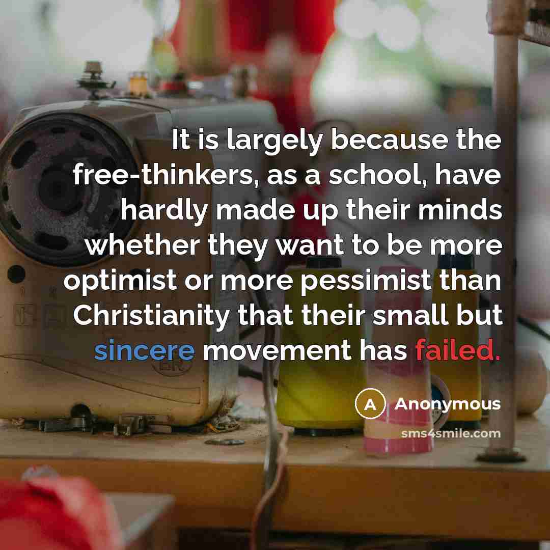 “It is largely because the free-thinkers, as a school, have hardly made up their minds whether they want to be more optimist or more pessimist than Christianity that their small but sincere movement has failed.” quote by Anonymous