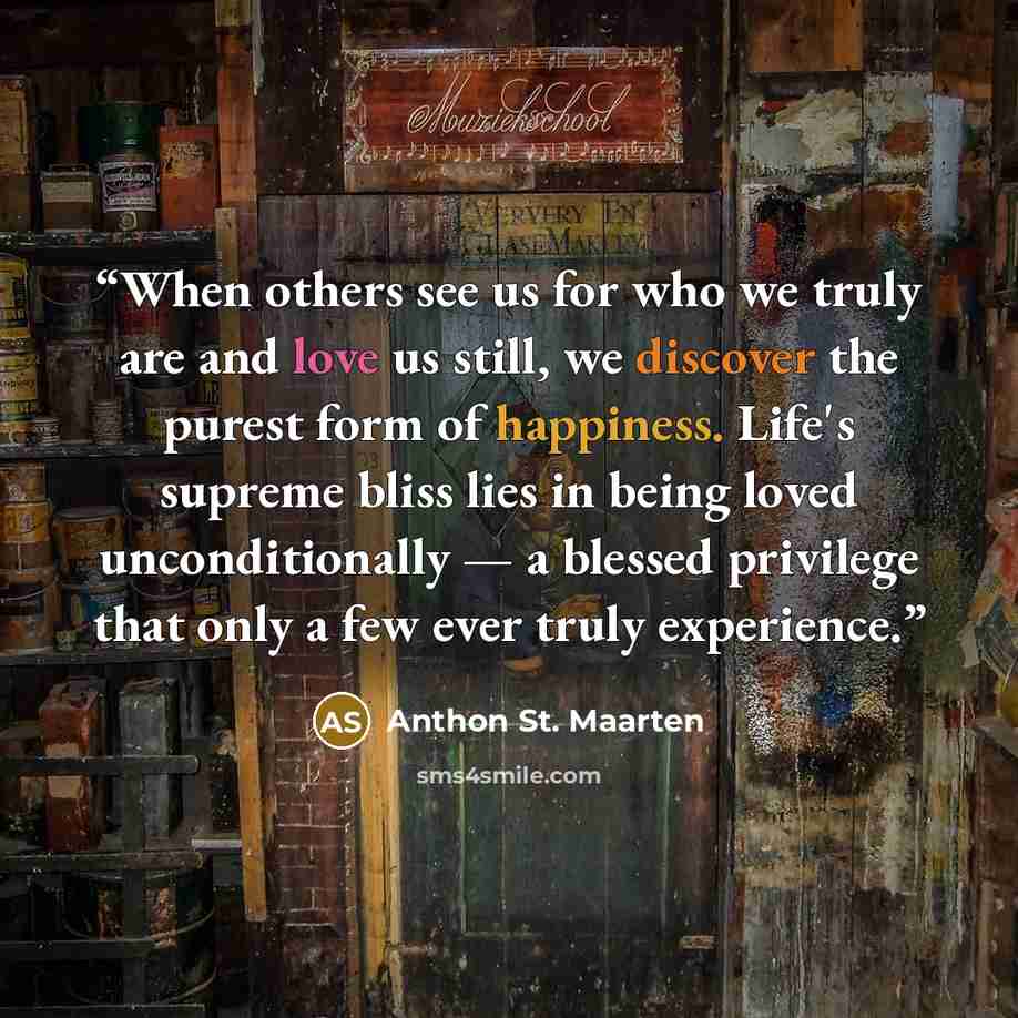 “When others see us for who we truly are and love us still, we discover the purest form of happiness. Life's supreme bliss lies in being loved unconditionally — a blessed privilege that only a few ever truly experience.” quote by Anthon St. Maarten