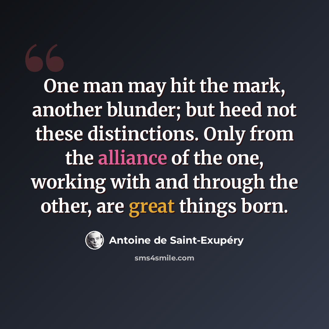“One man may hit the mark, another blunder; but heed not these distinctions. Only from the alliance of the one, working with and through the other, are great things born.” quote by Antoine de Saint-Exupery