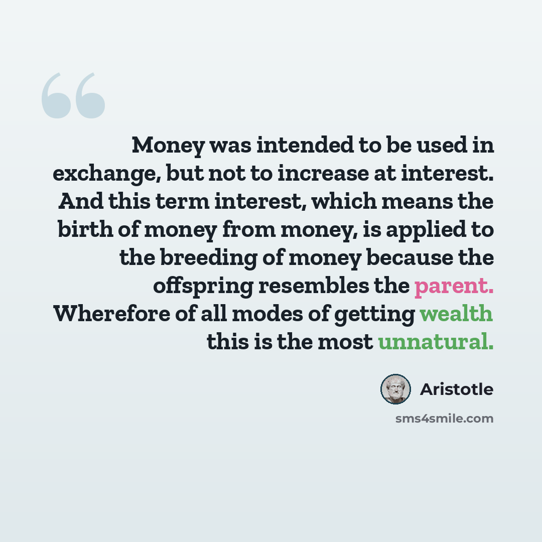 “Money was intended to be used in exchange, but not to increase at interest. And this term interest, which means the birth of money from money, is applied to the breeding of money because the offspring resembles the parent. Wherefore of all modes of getting wealth this is the most unnatural.” quote by Aristotle