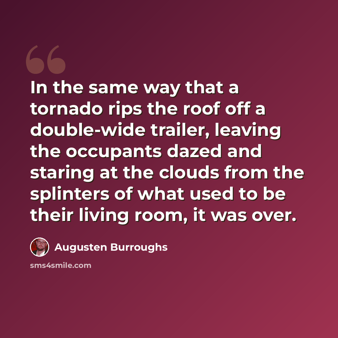“In the same way that a tornado rips the roof off a double-wide trailer, leaving the occupants dazed and staring at the clouds from the splinters of what used to be their living room, it was over.” quote by Augusten Burroughs