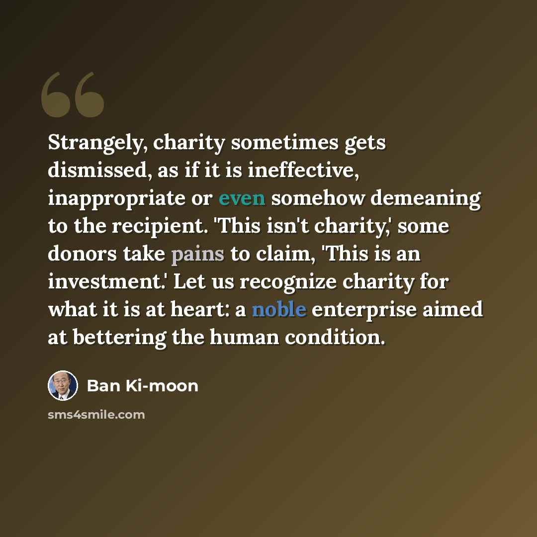 “Strangely, charity sometimes gets dismissed, as if it is ineffective, inappropriate or even somehow demeaning to the recipient. 'This isn't charity,' some donors take pains to claim, 'This is an investment.' Let us recognize charity for what it is at heart: a noble enterprise aimed at bettering…” quote by Ban Ki-moon