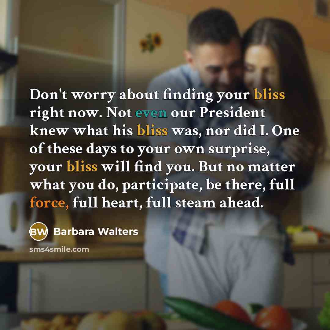 “Don't worry about finding your bliss right now. Not even our President knew what his bliss was, nor did I. One of these days to your own surprise, your bliss will find you. But no matter what you do, participate, be there, full force, full heart, full steam ahead.” quote by Barbara Walters