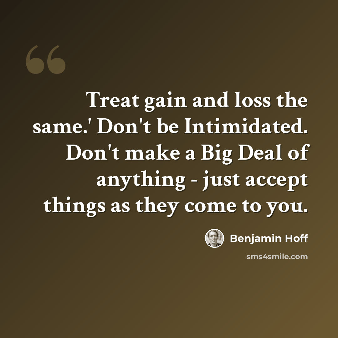“Treat gain and loss the same.' Don't be Intimidated. Don't make a Big Deal of anything - just accept things as they come to you.” quote by Benjamin Hoff