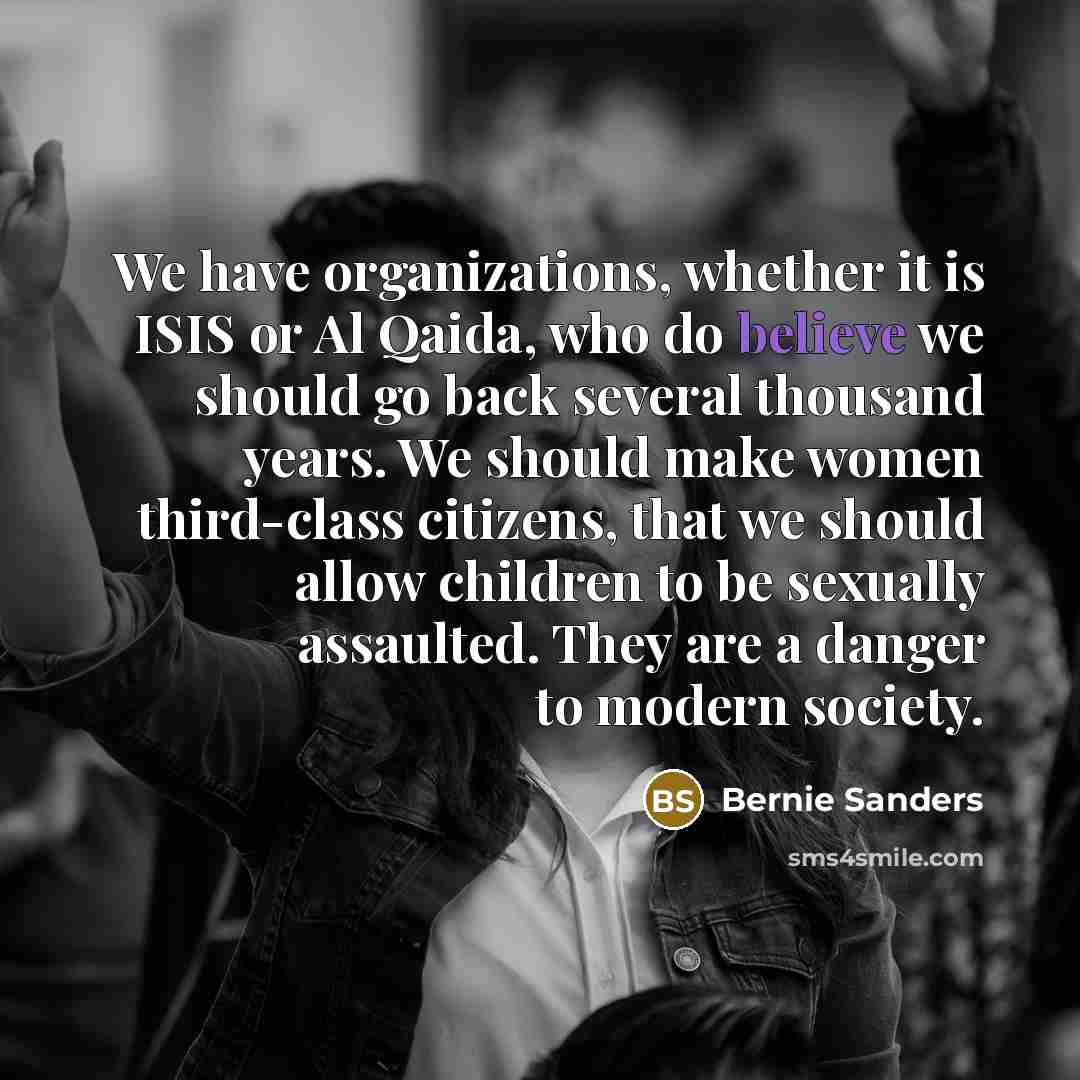 “We have organizations, whether it is ISIS or Al Qaida, who do believe we should go back several thousand years. We should make women third-class citizens, that we should allow children to be sexually assaulted. They are a danger to modern society.” quote by Bernie Sanders