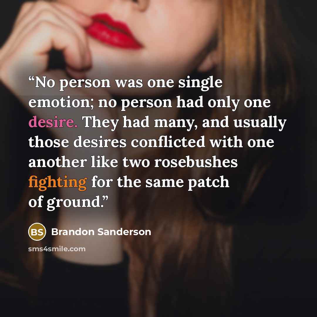 “No person was one single emotion; no person had only one desire. They had many, and usually those desires conflicted with one another like two rosebushes fighting for the same patch of ground.” quote by Brandon Sanderson