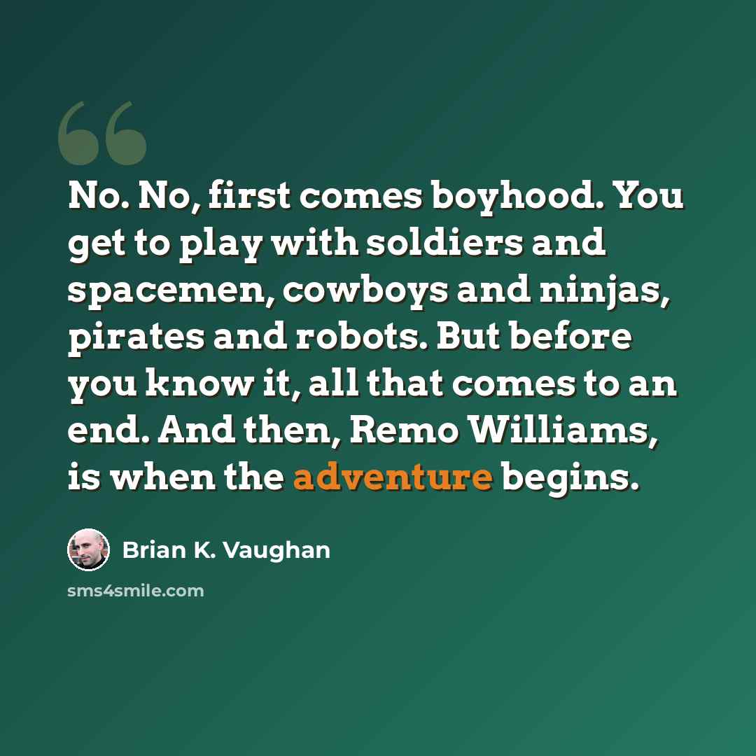 “No. No, first comes boyhood. You get to play with soldiers and spacemen, cowboys and ninjas, pirates and robots. But before you know it, all that comes to an end. And then, Remo Williams, is when the adventure begins.” quote by Brian K. Vaughan