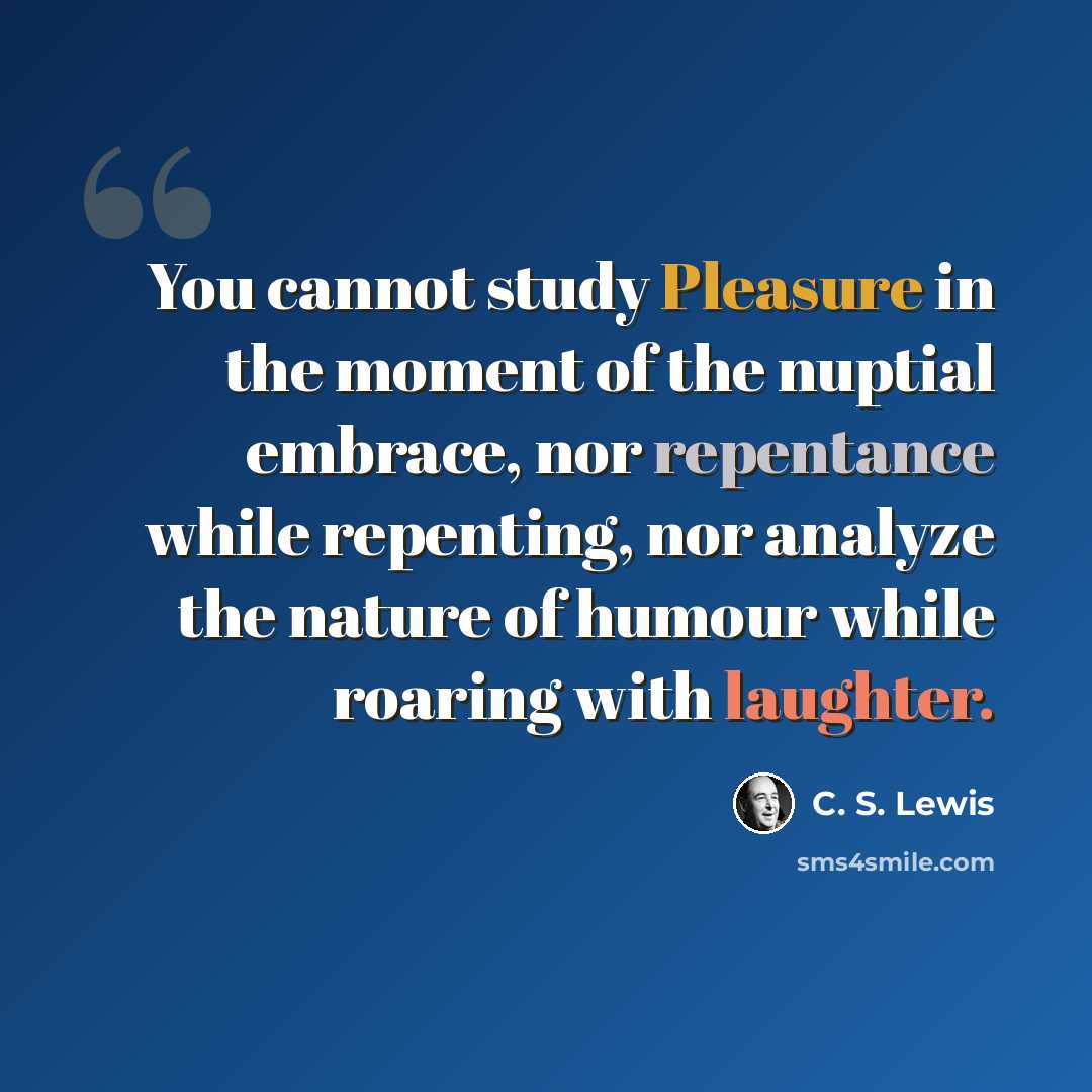 “You cannot study Pleasure in the moment of the nuptial embrace, nor repentance while repenting, nor analyze the nature of humour while roaring with laughter.” quote by C. S. Lewis