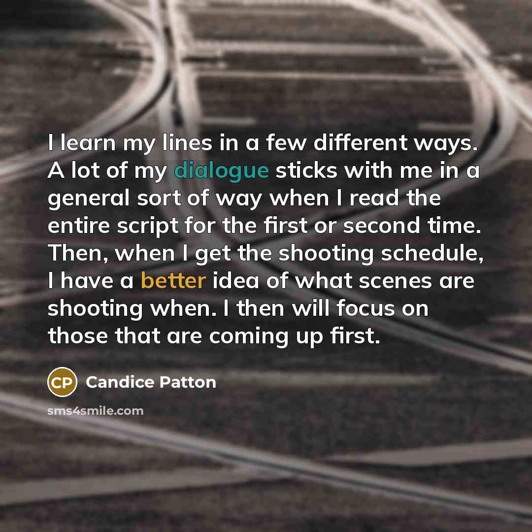 “I learn my lines in a few different ways. A lot of my dialogue sticks with me in a general sort of way when I read the entire script for the first or second time. Then, when I get the shooting schedule, I have a better idea of what scenes are shooting when. I then will focus on those that are…” quote by Candice Patton