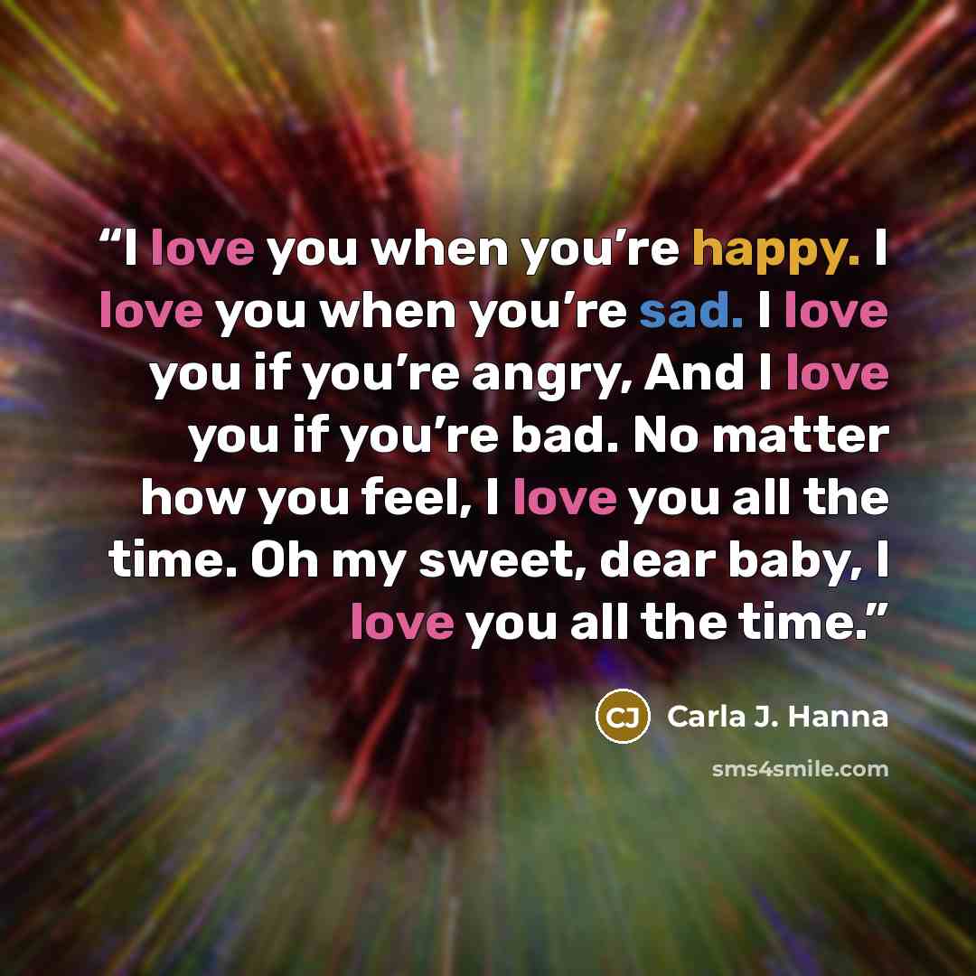 “I love you when you’re happy. I love you when you’re sad. I love you if you’re angry, And I love you if you’re bad. No matter how you feel, I love you all the time. Oh my sweet, dear baby, I love you all the time.” quote by Carla J. Hanna