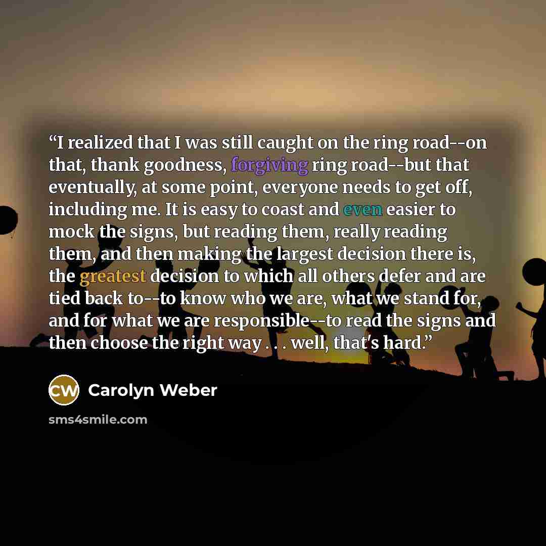 “I realized that I was still caught on the ring road--on that, thank goodness, forgiving ring road--but that eventually, at some point, everyone needs to get off, including me. It is easy to coast and even easier to mock the signs, but reading them, really reading them, and then making the largest…” quote by Carolyn Weber