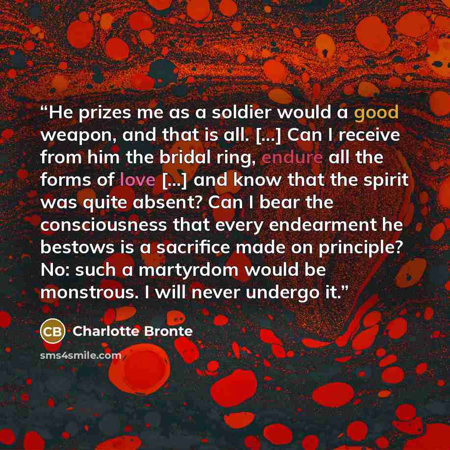 “He prizes me as a soldier would a good weapon, and that is all. [...] Can I receive from him the bridal ring, endure all the forms of love [...] and know that the spirit was quite absent? Can I bear the consciousness that every endearment he bestows is a sacrifice made on principle? No: such a…” quote by Charlotte Brontë