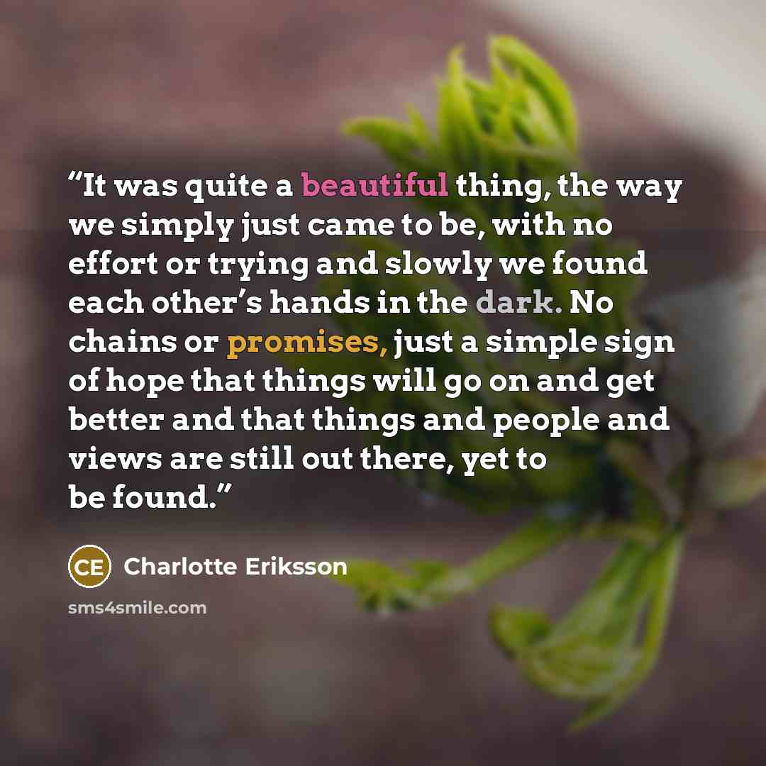 “It was quite a beautiful thing, the way we simply just came to be, with no effort or trying and slowly we found each other’s hands in the dark. No chains or promises, just a simple sign of hope that things will go on and get better and that things and people and views are still out there, yet to…” quote by Charlotte Eriksson