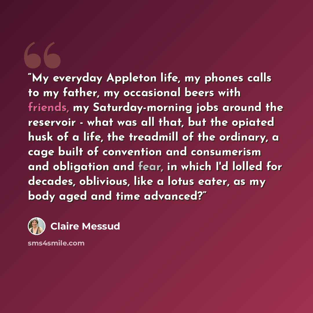 “My everyday Appleton life, my phones calls to my father, my occasional beers with friends, my Saturday-morning jobs around the reservoir - what was all that, but the opiated husk of a life, the treadmill of the ordinary, a cage built of convention and consumerism and obligation and fear, in which…” quote by Claire Messud