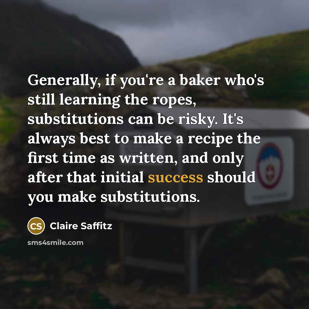 “Generally, if you're a baker who's still learning the ropes, substitutions can be risky. It's always best to make a recipe the first time as written, and only after that initial success should you make substitutions.” quote by Claire Saffitz