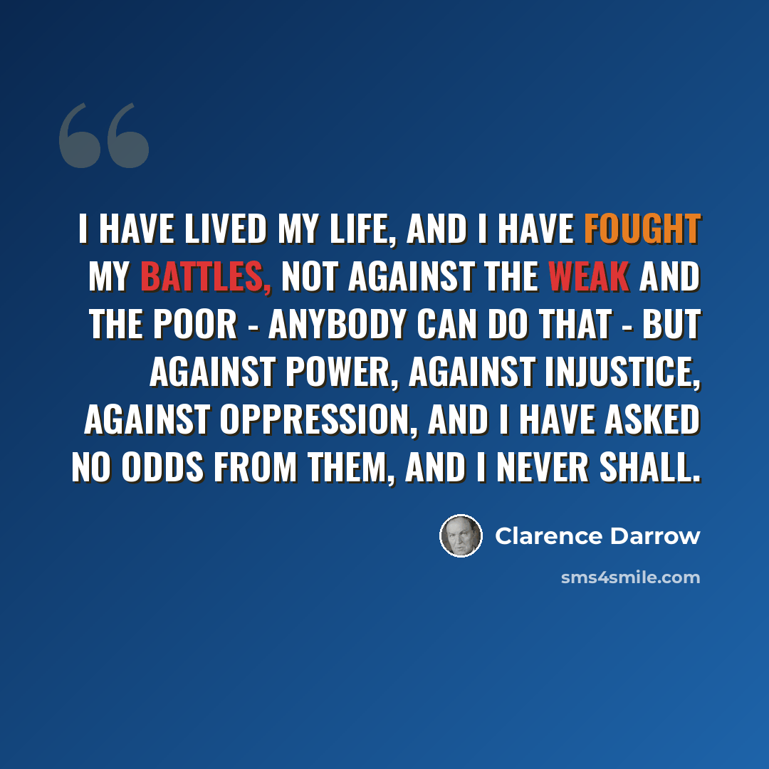 “I have lived my life, and I have fought my battles, not against the weak and the poor - anybody can do that - but against power, against injustice, against oppression, and I have asked no odds from them, and I never shall.” quote by Clarence Darrow