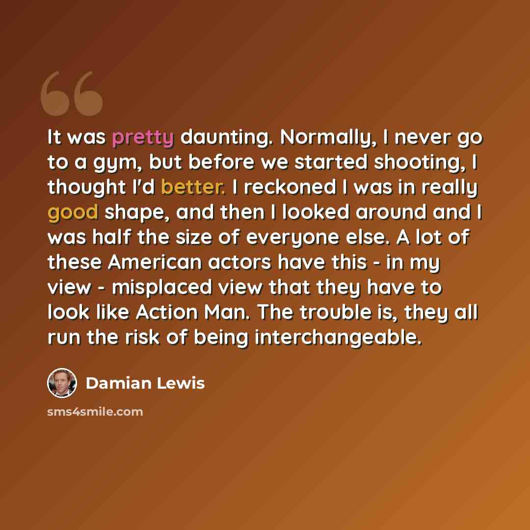 “It was pretty daunting. Normally, I never go to a gym, but before we started shooting, I thought I'd better. I reckoned I was in really good shape, and then I looked around and I was half the size of everyone else. A lot of these American actors have this - in my view - misplaced view that they…” quote by Damian Lewis