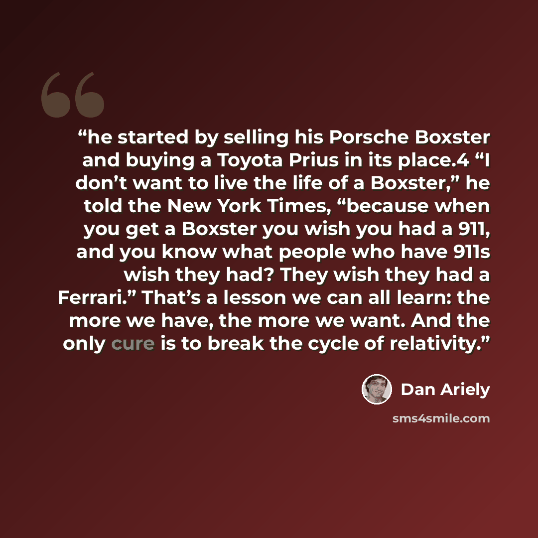 “he started by selling his Porsche Boxster and buying a Toyota Prius in its place.4 “I don’t want to live the life of a Boxster,” he told the New York Times, “because when you get a Boxster you wish you had a 911, and you know what people who have 911s wish they had? They wish they had a Ferrari.”…” quote by Dan Ariely