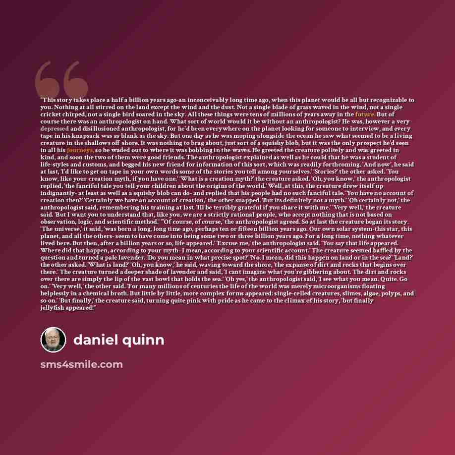 “This story takes place a half a billion years ago-an inconceivably long time ago, when this planet would be all but recognizable to you. Nothing at all stirred on the land except the wind and the dust. Not a single blade of grass waved in the wind, not a single cricket chirped, not a single bird…” quote by Daniel Quinn