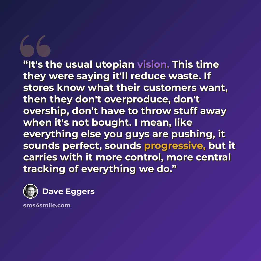 “It's the usual utopian vision. This time they were saying it'll reduce waste. If stores know what their customers want, then they don't overproduce, don't overship, don't have to throw stuff away when it's not bought. I mean, like everything else you guys are pushing, it sounds perfect, sounds…” quote by Dave Eggers