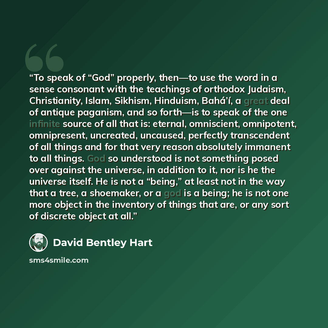 “To speak of “God” properly, then—to use the word in a sense consonant with the teachings of orthodox Judaism, Christianity, Islam, Sikhism, Hinduism, Bahá’í, a great deal of antique paganism, and so forth—is to speak of the one infinite source of all that is: eternal, omniscient, omnipotent…” quote by David Bentley Hart