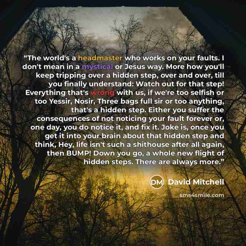 “The world's a headmaster who works on your faults. I don't mean in a mystical or Jesus way. More how you'll keep tripping over a hidden step, over and over, till you finally understand: Watch out for that step! Everything that's wrong with us, if we're too selfish or too Yessir, Nosir, Three bags…” quote by David Mitchell