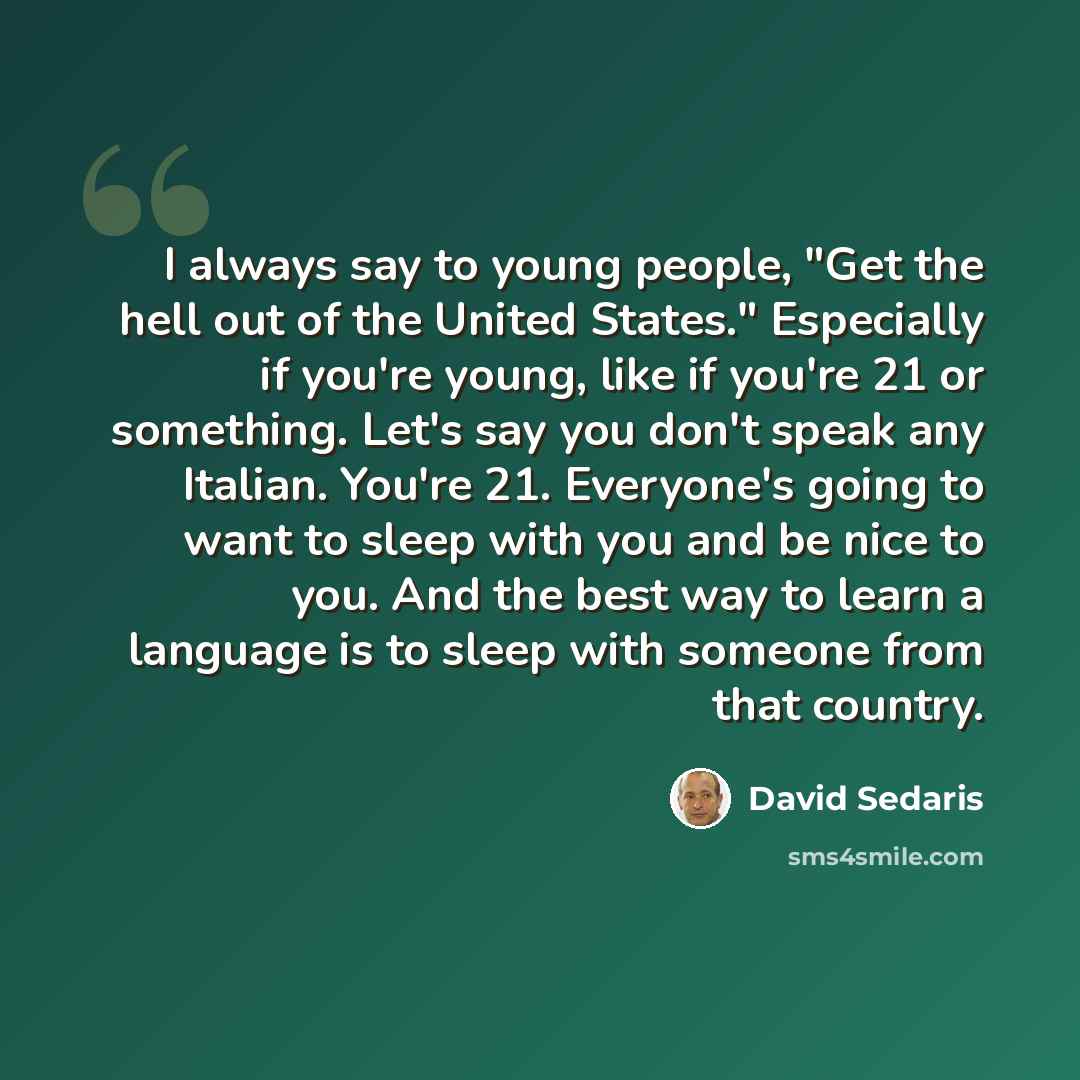 “I always say to young people, "Get the hell out of the United States." Especially if you're young, like if you're 21 or something. Let's say you don't speak any Italian. You're 21. Everyone's going to want to sleep with you and be nice to you. And the best way to learn a language is to sleep with…” quote by David Sedaris