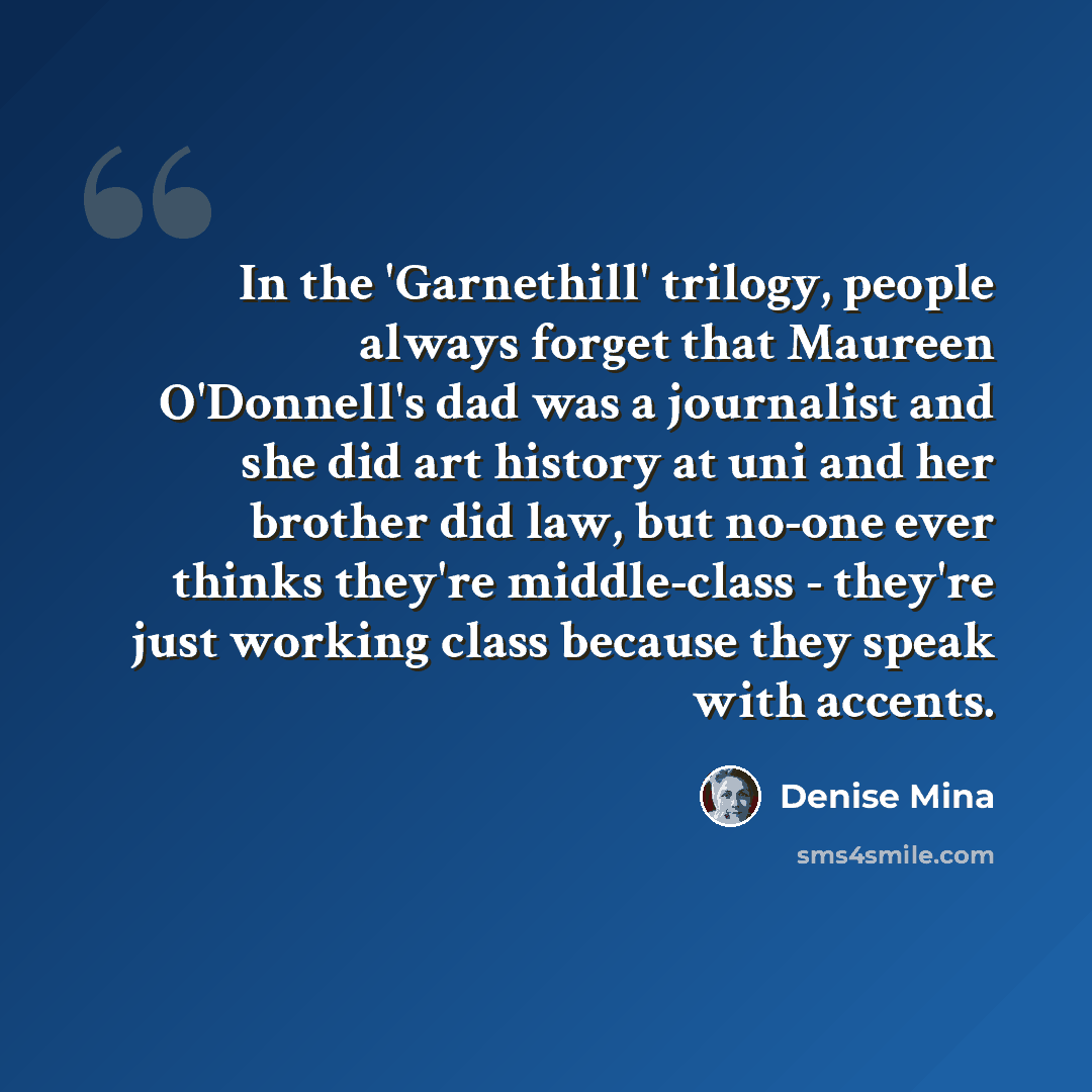 “In the 'Garnethill' trilogy, people always forget that Maureen O'Donnell's dad was a journalist and she did art history at uni and her brother did law, but no-one ever thinks they're middle-class - they're just working class because they speak with accents.” quote by Denise Mina