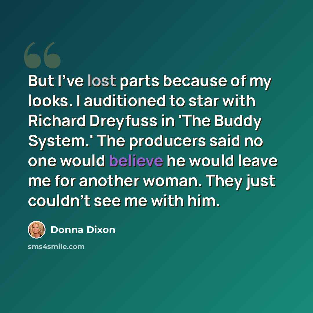 “But I've lost parts because of my looks. I auditioned to star with Richard Dreyfuss in 'The Buddy System.' The producers said no one would believe he would leave me for another woman. They just couldn't see me with him.” quote by Donna Dixon
