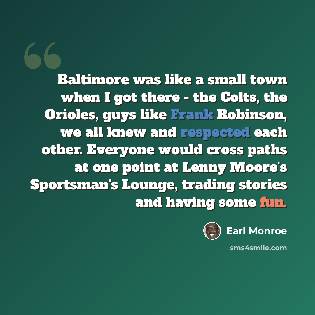 “Baltimore was like a small town when I got there - the Colts, the Orioles, guys like Frank Robinson, we all knew and respected each other. Everyone would cross paths at one point at Lenny Moore's Sportsman's Lounge, trading stories and having some fun.” quote by Earl Monroe