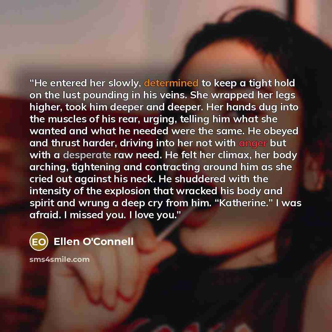 “He entered her slowly, determined to keep a tight hold on the lust pounding in his veins. She wrapped her legs higher, took him deeper and deeper. Her hands dug into the muscles of his rear, urging, telling him what she wanted and what he needed were the same. He obeyed and thrust harder, driving…” quote by Ellen O'Connell