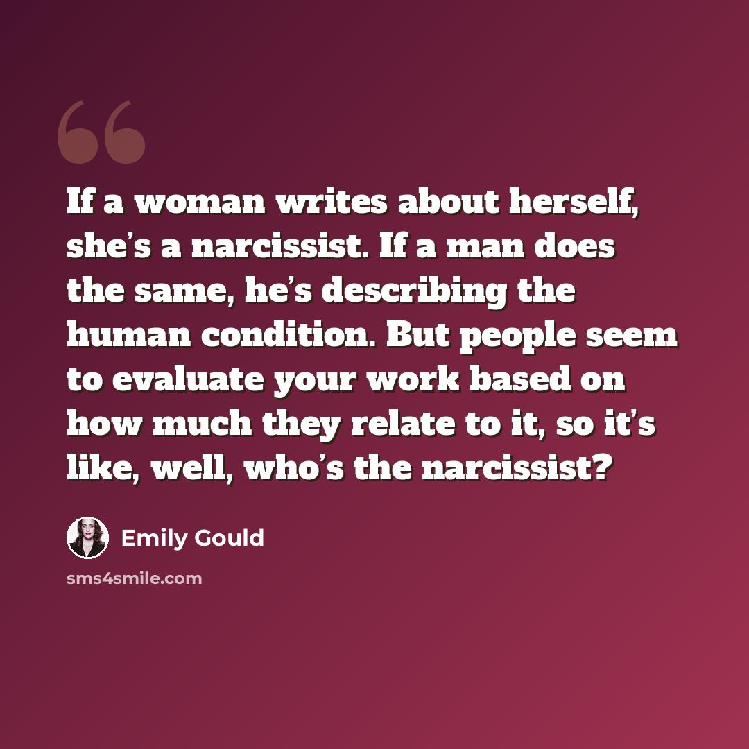 “If a woman writes about herself, she’s a narcissist. If a man does the same, he’s describing the human condition. But people seem to evaluate your work based on how much they relate to it, so it’s like, well, who’s the narcissist?” quote by Emily Gould